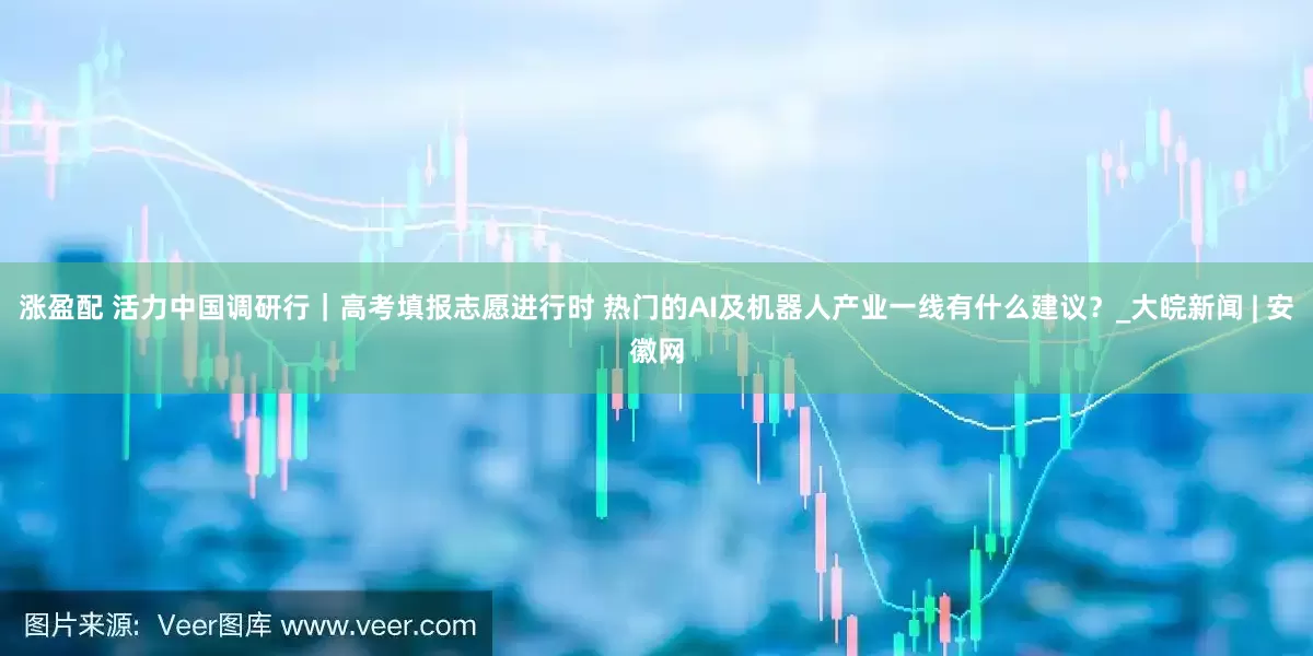 涨盈配 活力中国调研行｜高考填报志愿进行时 热门的AI及机器人产业一线有什么建议？_大皖新闻 | 安徽网