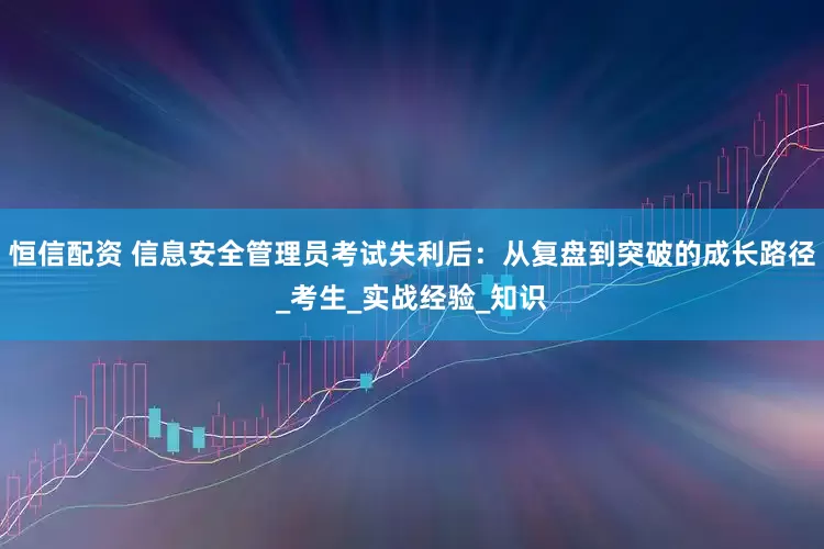 恒信配资 信息安全管理员考试失利后：从复盘到突破的成长路径_考生_实战经验_知识