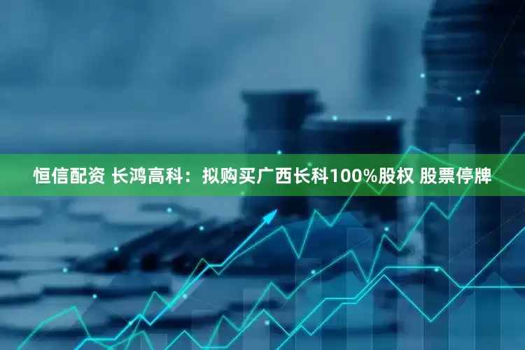 恒信配资 长鸿高科：拟购买广西长科100%股权 股票停牌