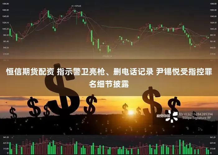恒信期货配资 指示警卫亮枪、删电话记录 尹锡悦受指控罪名细节披露