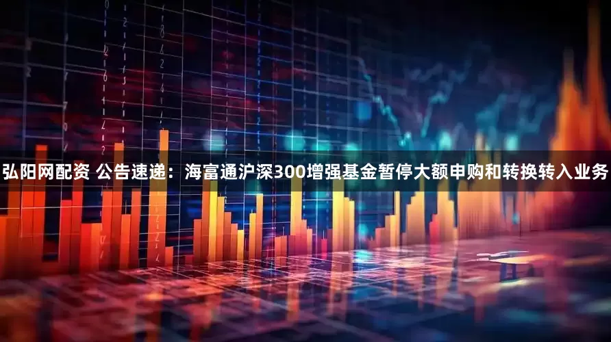 弘阳网配资 公告速递：海富通沪深300增强基金暂停大额申购和转换转入业务