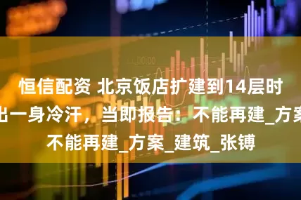 恒信配资 北京饭店扩建到14层时，汪东兴惊出一身冷汗，当即报告：不能再建_方案_建筑_张镈