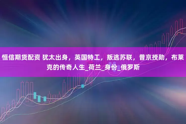 恒信期货配资 犹太出身，英国特工，叛逃苏联，普京授勋，布莱克的传奇人生_荷兰_身份_俄罗斯