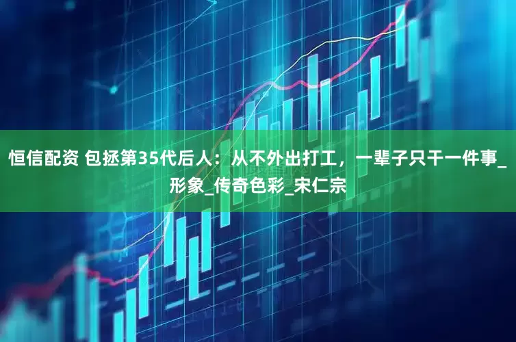 恒信配资 包拯第35代后人：从不外出打工，一辈子只干一件事_形象_传奇色彩_宋仁宗