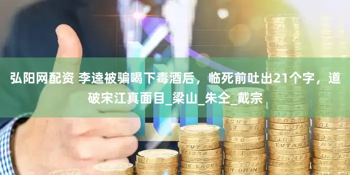 弘阳网配资 李逵被骗喝下毒酒后，临死前吐出21个字，道破宋江真面目_梁山_朱仝_戴宗