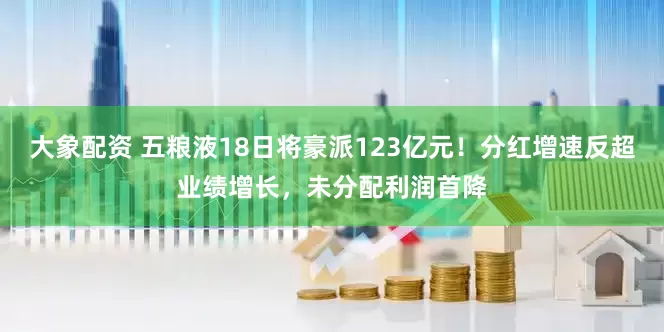 大象配资 五粮液18日将豪派123亿元！分红增速反超业绩增长，未分配利润首降