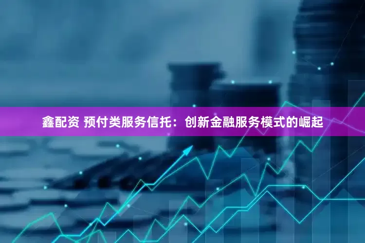 鑫配资 预付类服务信托：创新金融服务模式的崛起