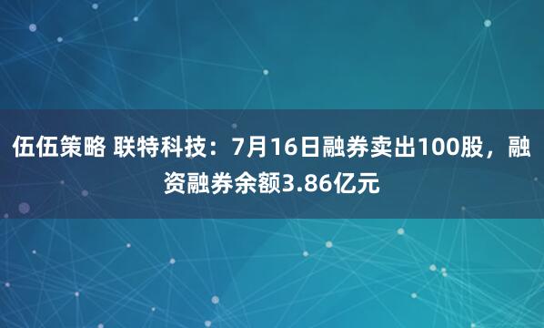 伍伍策略 联特科技：7月16日融券卖出100股，融资融券余额3.86亿元