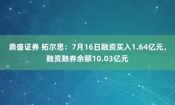 鼎盛证券 拓尔思：7月16日融资买入1.64亿元，融资融券余额10.03亿元
