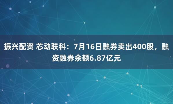 振兴配资 芯动联科：7月16日融券卖出400股，融资融券余额6.87亿元
