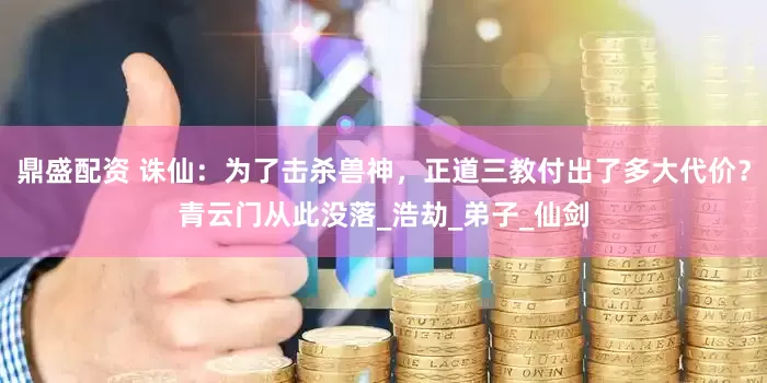 鼎盛配资 诛仙：为了击杀兽神，正道三教付出了多大代价？青云门从此没落_浩劫_弟子_仙剑
