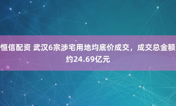 恒信配资 武汉6宗涉宅用地均底价成交，成交总金额约24.69亿元