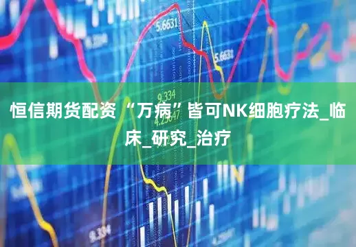 恒信期货配资 “万病”皆可NK细胞疗法_临床_研究_治疗