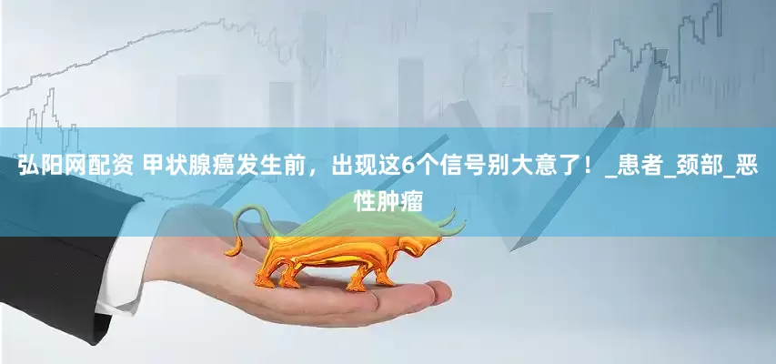 弘阳网配资 甲状腺癌发生前，出现这6个信号别大意了！_患者_颈部_恶性肿瘤