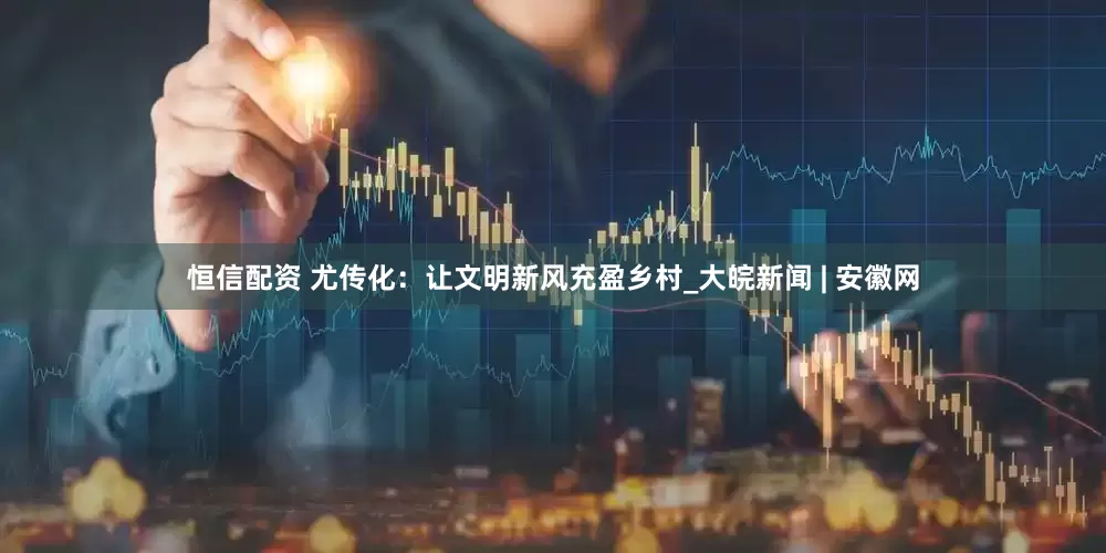 恒信配资 尤传化：让文明新风充盈乡村_大皖新闻 | 安徽网