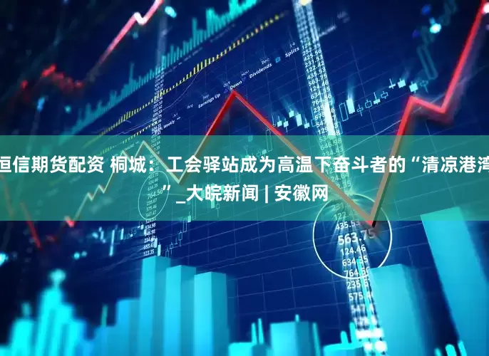 恒信期货配资 桐城：工会驿站成为高温下奋斗者的“清凉港湾”_大皖新闻 | 安徽网