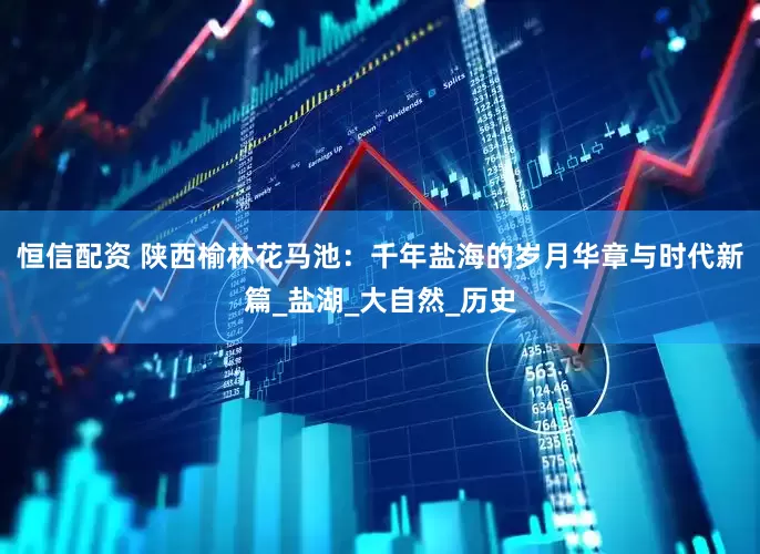 恒信配资 陕西榆林花马池：千年盐海的岁月华章与时代新篇_盐湖_大自然_历史