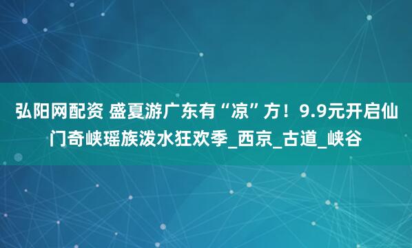弘阳网配资 盛夏游广东有“凉”方！9.9元开启仙门奇峡瑶族泼水狂欢季_西京_古道_峡谷