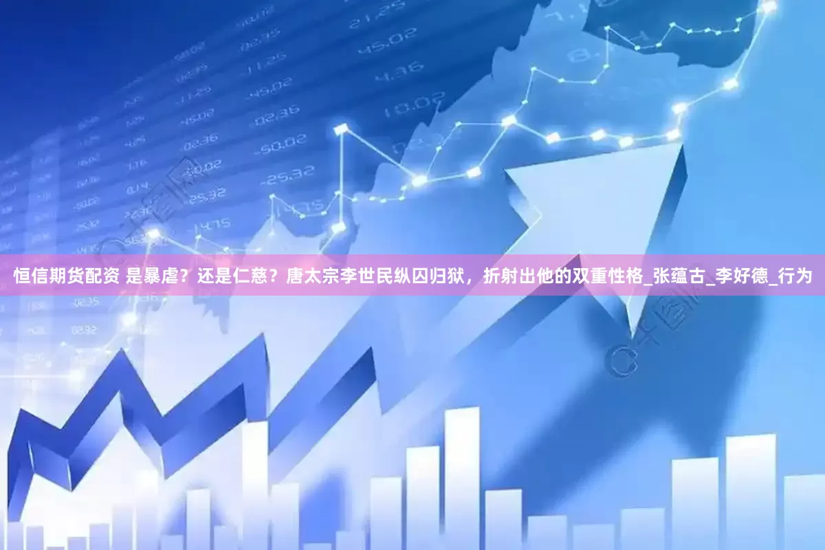 恒信期货配资 是暴虐？还是仁慈？唐太宗李世民纵囚归狱，折射出他的双重性格_张蕴古_李好德_行为