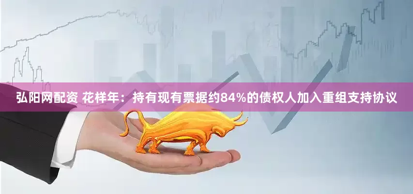 弘阳网配资 花样年：持有现有票据约84%的债权人加入重组支持协议