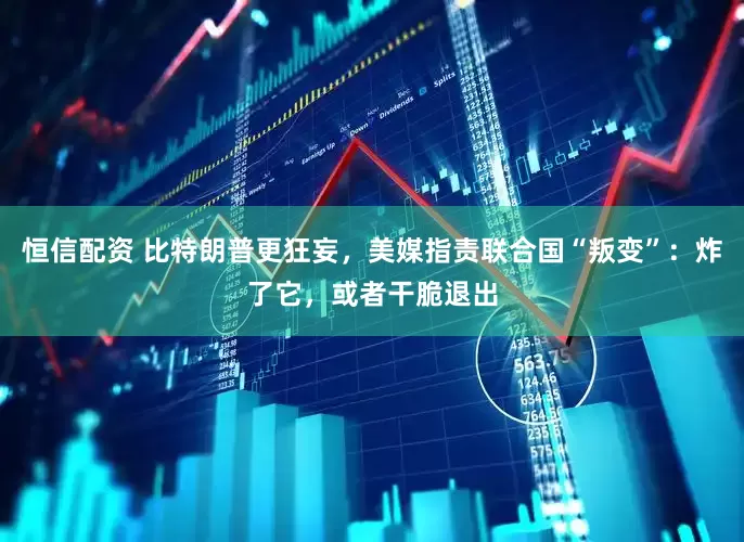恒信配资 比特朗普更狂妄，美媒指责联合国“叛变”：炸了它，或者干脆退出