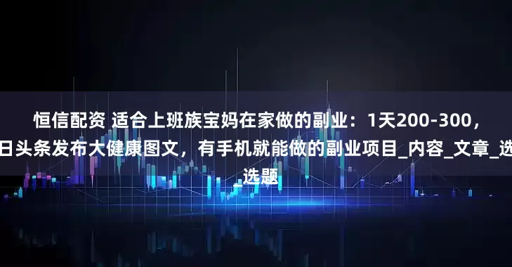 恒信配资 适合上班族宝妈在家做的副业：1天200-300，今日头条发布大健康图文，有手机就能做的副业项目_内容_文章_选题