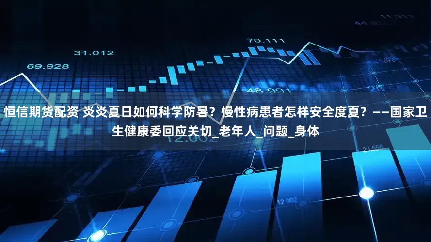 恒信期货配资 炎炎夏日如何科学防暑？慢性病患者怎样安全度夏？——国家卫生健康委回应关切_老年人_问题_身体