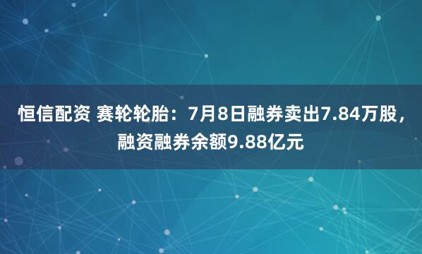 恒信配资 赛轮轮胎:7月8日融券卖出7.84万股,融资融券余额9.88亿元