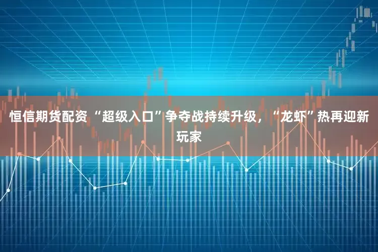 恒信期货配资 “超级入口”争夺战持续升级，“龙虾”热再迎新玩家