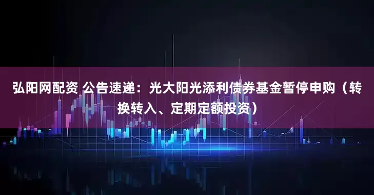 弘阳网配资 公告速递：光大阳光添利债券基金暂停申购（转换转入、定期定额投资）